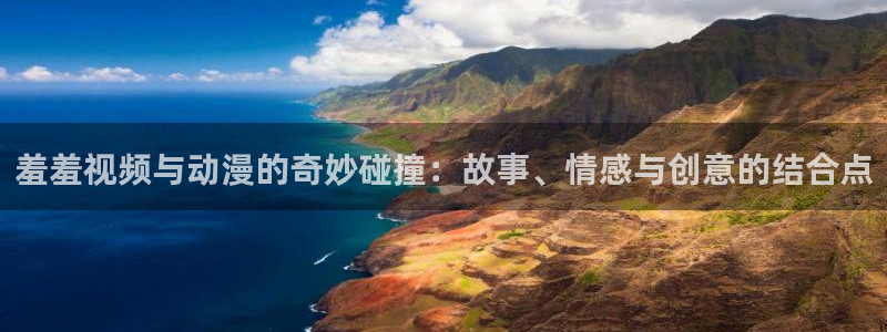 动漫天堂官网：羞羞视频与动漫的奇妙碰撞：故事、情感与创意的结合点