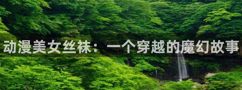 亚洲动漫天堂在线：动漫美女丝袜：一个穿越的魔幻故事