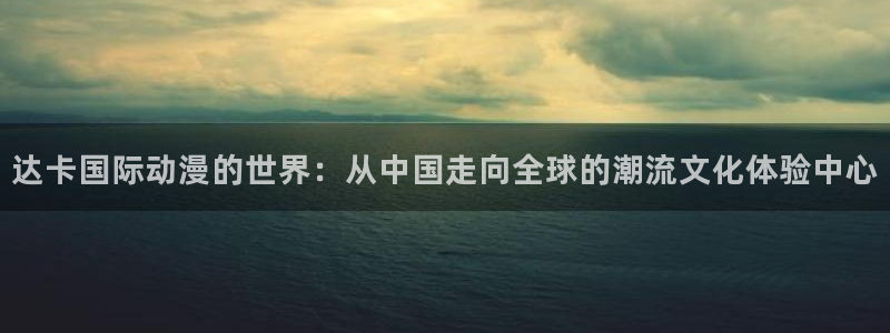 bt动漫天堂：达卡国际动漫的世界：从中国走向全球的潮流文化体验中心